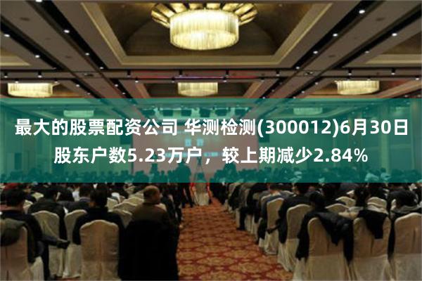 最大的股票配资公司 华测检测(300012)6月30日股东户数5.23万户，较上期减少2.84%