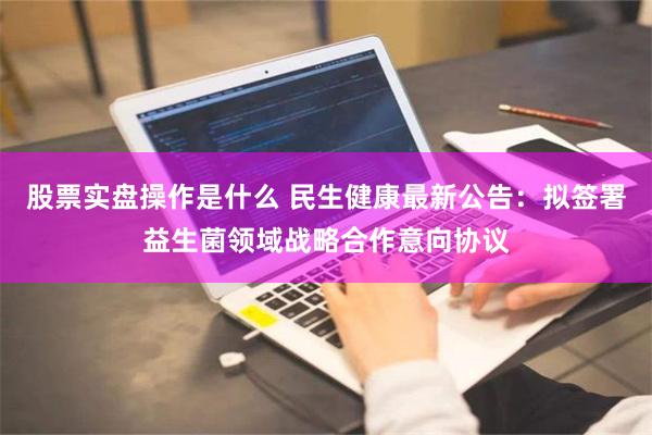 股票实盘操作是什么 民生健康最新公告：拟签署益生菌领域战略合作意向协议