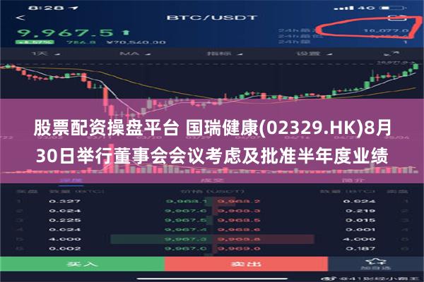 股票配资操盘平台 国瑞健康(02329.HK)8月30日举行董事会会议考虑及批准半年度业绩