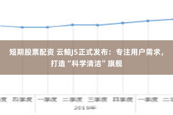 短期股票配资 云鲸J5正式发布：专注用户需求，打造“科学清洁”旗舰