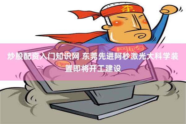 炒股配资入门知识网 东莞先进阿秒激光大科学装置即将开工建设