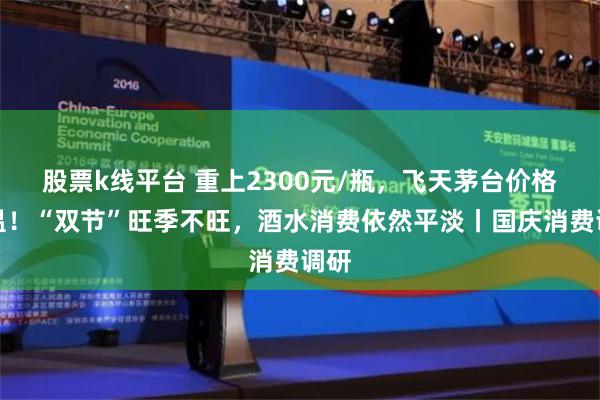 股票k线平台 重上2300元/瓶，飞天茅台价格回温！“双节”旺季不旺，酒水消费依然平淡丨国庆消费调研