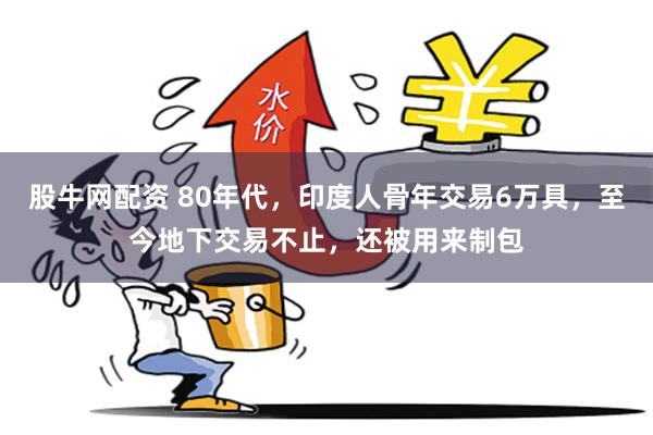 股牛网配资 80年代，印度人骨年交易6万具，至今地下交易不止，还被用来制包