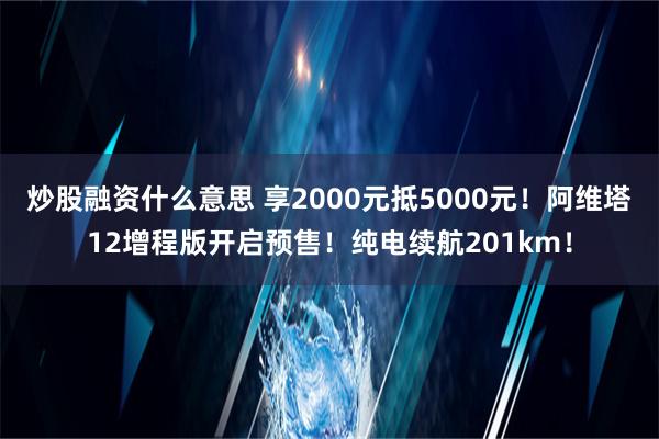 炒股融资什么意思 享2000元抵5000元！阿维塔12增程版开启预售！纯电续航201km！