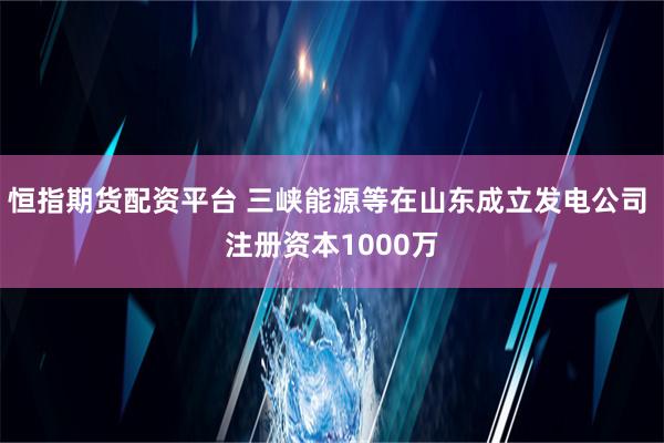 恒指期货配资平台 三峡能源等在山东成立发电公司 注册资本1000万