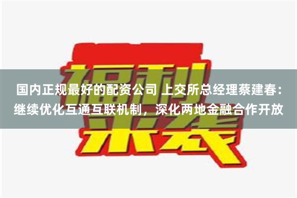 国内正规最好的配资公司 上交所总经理蔡建春：继续优化互通互联机制，深化两地金融合作开放