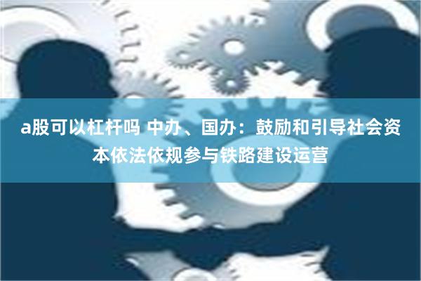 a股可以杠杆吗 中办、国办：鼓励和引导社会资本依法依规参与铁路建设运营