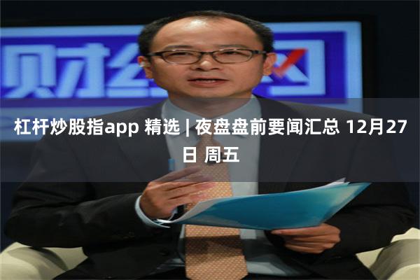 杠杆炒股指app 精选 | 夜盘盘前要闻汇总 12月27日 周五