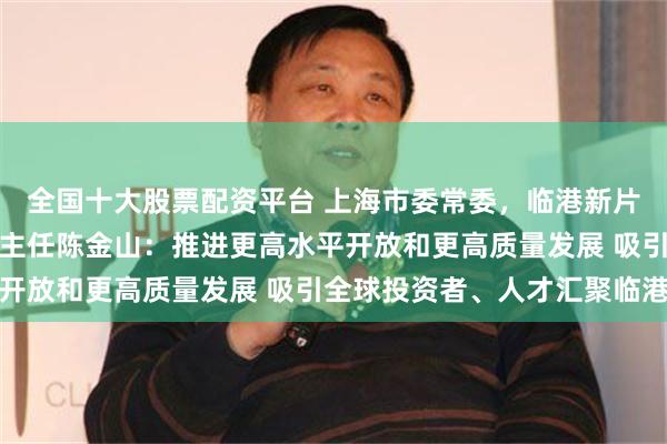 全国十大股票配资平台 上海市委常委，临港新片区党工委书记、管委会主任陈金山：推进更高水平开放和更高质量发展 吸引全球投资者、人才汇聚临港