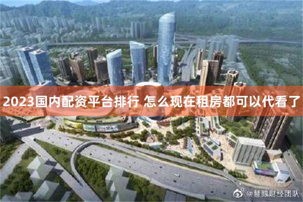 2023国内配资平台排行 怎么现在租房都可以代看了